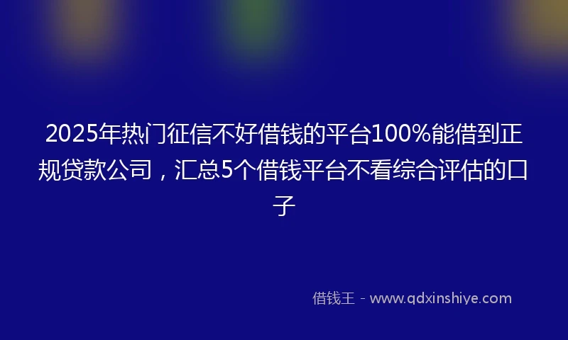 2025年热门征信不好借钱的平台100%能借到正规贷款公司，汇总5个借钱平台不看综合评估的口子