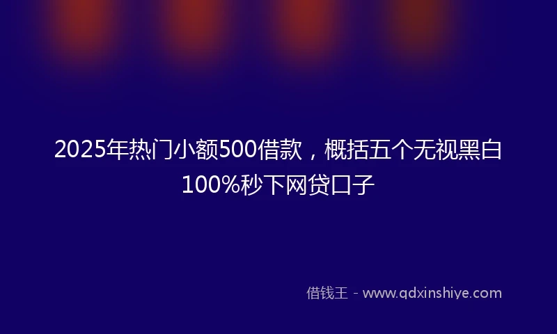 2025年热门小额500借款，概括五个无视黑白100%秒下网贷口子