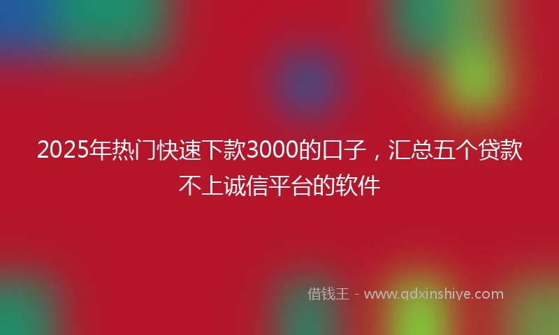 2025年热门快速下款3000的口子，汇总五个贷款不上诚信平台的软件