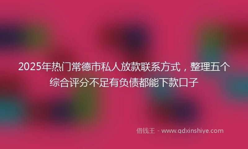 2025年热门常德市私人放款联系方式，整理五个综合评分不足有负债都能下款口子