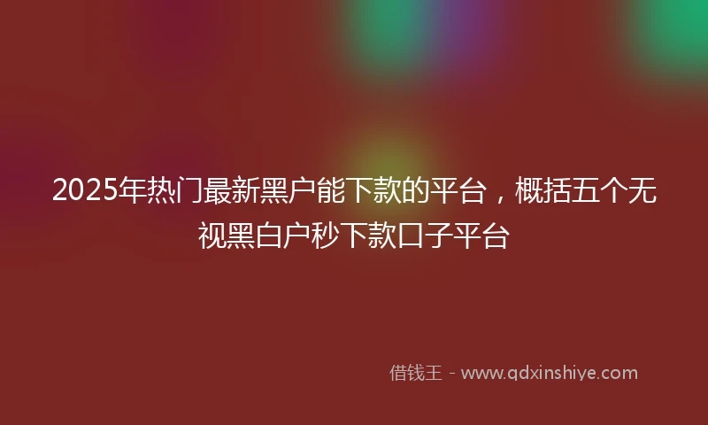 2025年热门最新黑户能下款的平台，概括五个无视黑白户秒下款口子平台