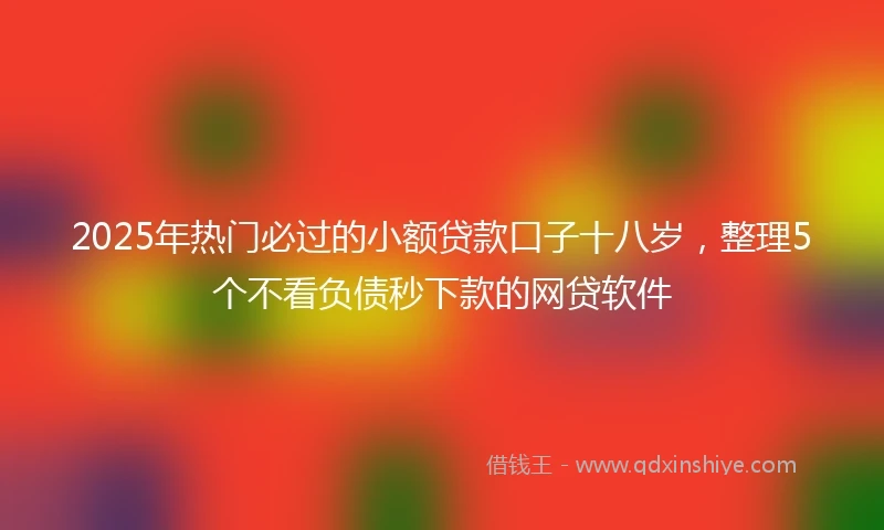 2025年热门必过的小额贷款口子十八岁,整理5个不看负债秒下款的网贷软件