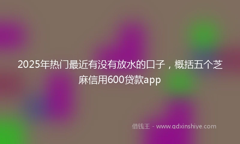 2025年热门最近有没有放水的口子，概括五个芝麻信用600贷款app