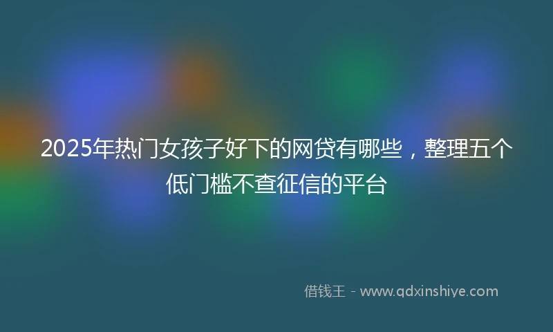 2025年热门女孩子好下的网贷有哪些,整理五个低门槛不查征信的平台