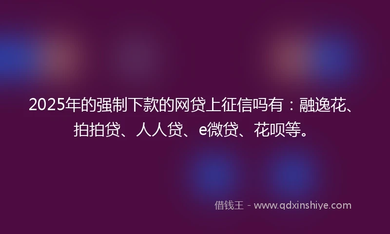 2025年的强制下款的网贷上征信吗有：融逸花、拍拍贷、人人贷、e微贷、花呗等。