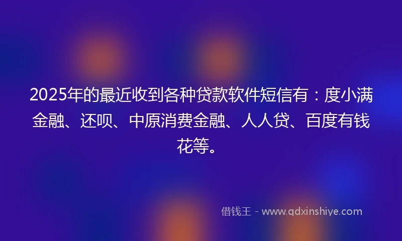 2025年的最近收到各种贷款软件短信有：度小满金融、还呗、中原消费金融、人人贷、百度有钱花等。