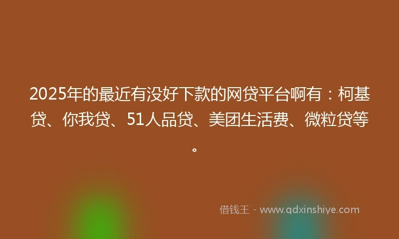 2025年的最近有没好下款的网贷平台啊有：柯基贷、你我贷、51人品贷、美团生活费、微粒贷等。
