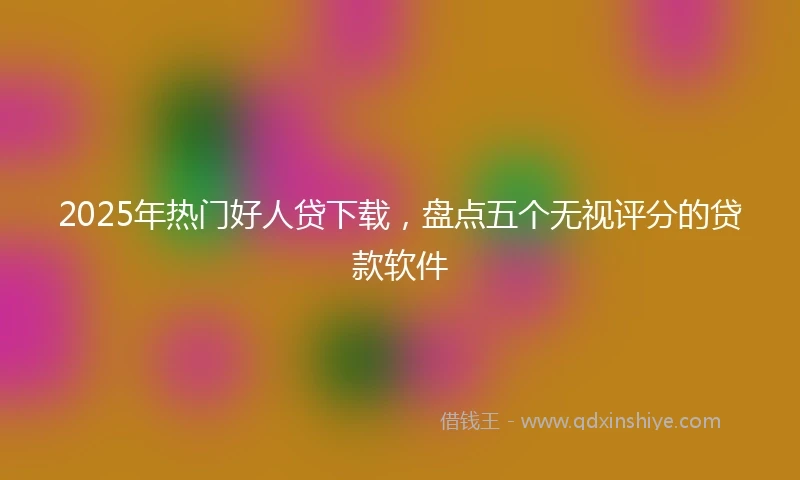2025年热门好人贷下载，盘点五个无视评分的贷款软件