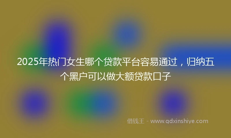 2025年热门女生哪个贷款平台容易通过，归纳五个黑户可以做大额贷款口子