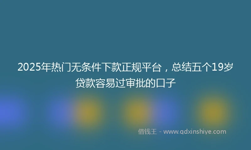 2025年热门无条件下款正规平台，总结五个19岁贷款容易过审批的口子