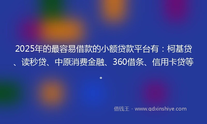 2025年的最容易借款的小额贷款平台有：柯基贷、读秒贷、中原消费金融、360借条、信用卡贷等。