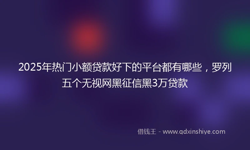 2025年热门小额贷款好下的平台都有哪些，罗列五个无视网黑征信黑3万贷款