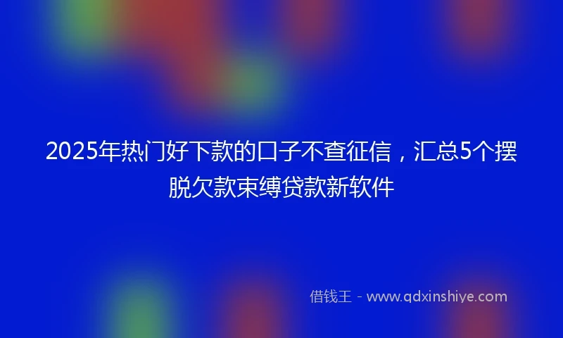 2025年热门好下款的口子不查征信，汇总5个摆脱欠款束缚贷款新软件