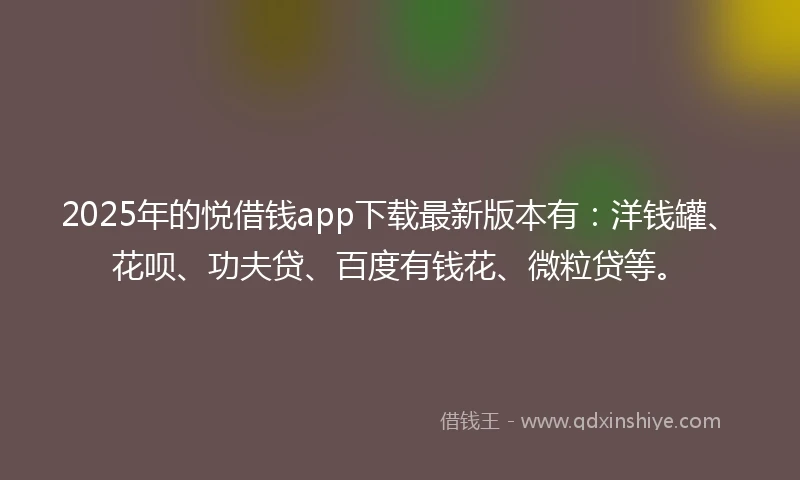 2025年的悦借钱app下载最新版本有：洋钱罐、花呗、功夫贷、百度有钱花、微粒贷等。