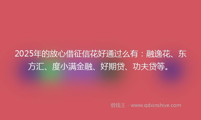 2025年的放心借征信花好通过么有：融逸花、东方汇、度小满金融、好期贷、功夫贷等。