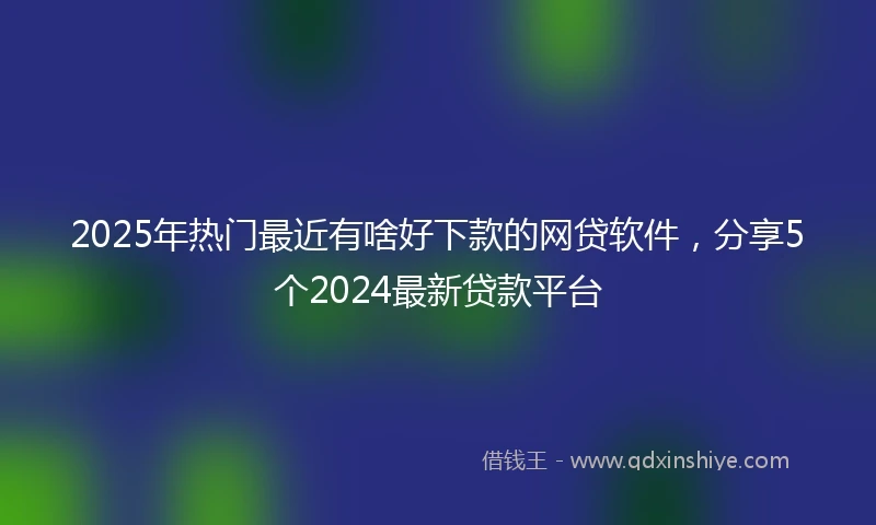 2025年热门最近有啥好下款的网贷软件，分享5个2024最新贷款平台