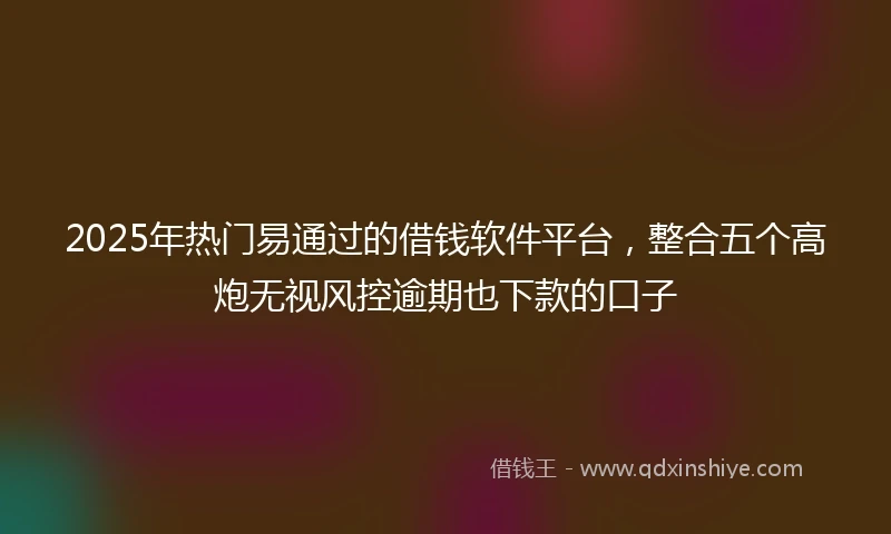 2025年热门易通过的借钱软件平台，整合五个高炮无视风控逾期也下款的口子