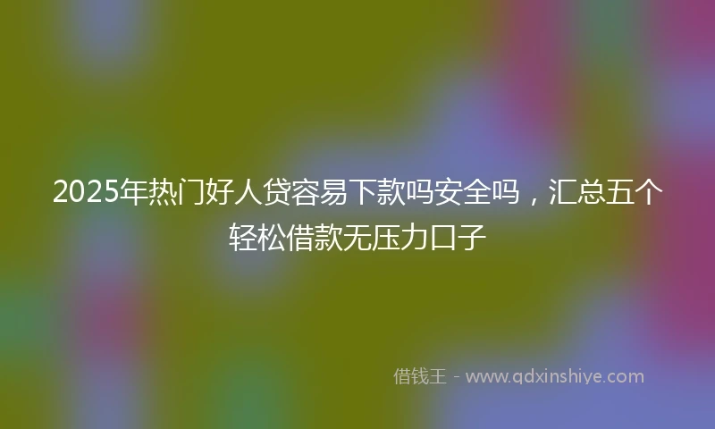 2025年热门好人贷容易下款吗安全吗，汇总五个轻松借款无压力口子