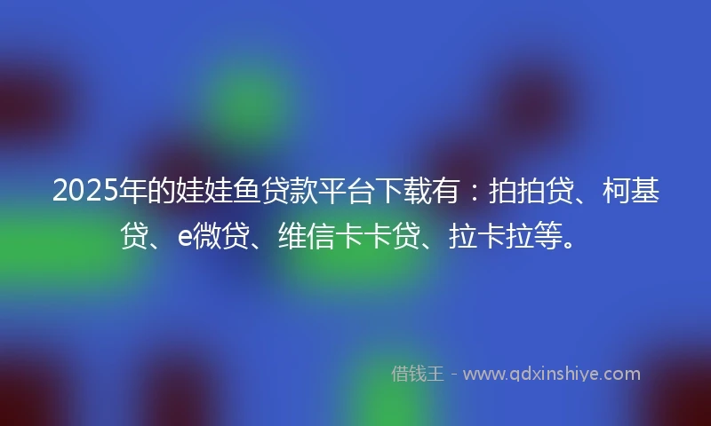 2025年的娃娃鱼贷款平台下载有：拍拍贷、柯基贷、e微贷、维信卡卡贷、拉卡拉等。
