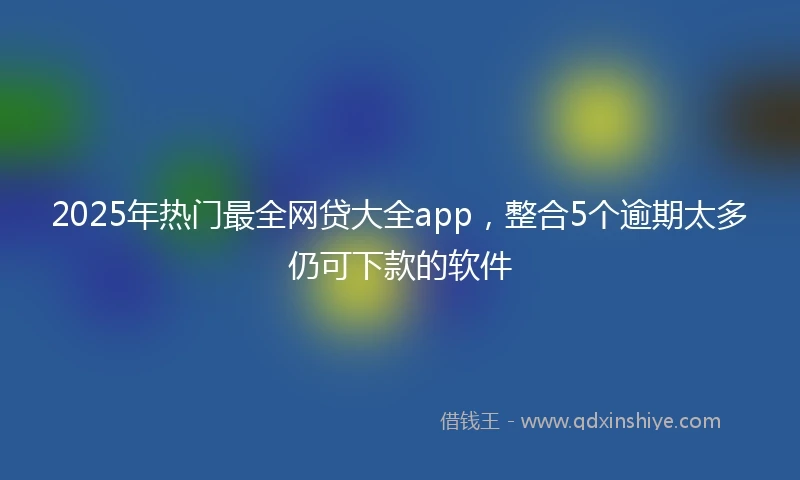 2025年热门最全网贷大全app，整合5个逾期太多仍可下款的软件