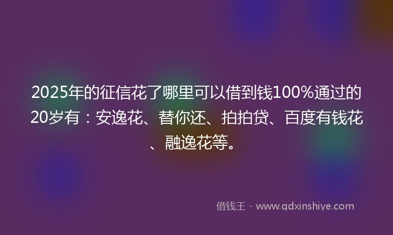 2025年的征信花了哪里可以借到钱100%通过的20岁有：安逸花、替你还、拍拍贷、百度有钱花、融逸花等。