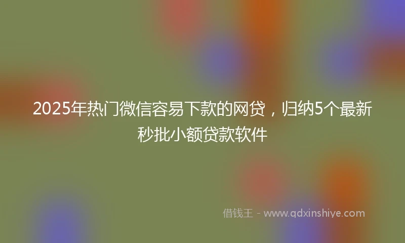 2025年热门微信容易下款的网贷，归纳5个最新秒批小额贷款软件