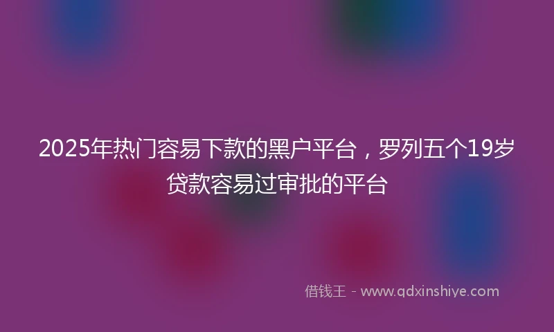 2025年热门容易下款的黑户平台，罗列五个19岁贷款容易过审批的平台