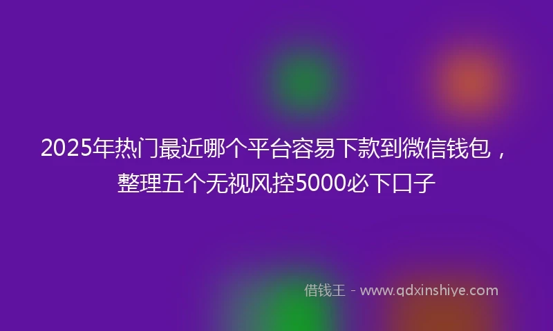 2025年热门最近哪个平台容易下款到微信钱包，整理五个无视风控5000必下口子