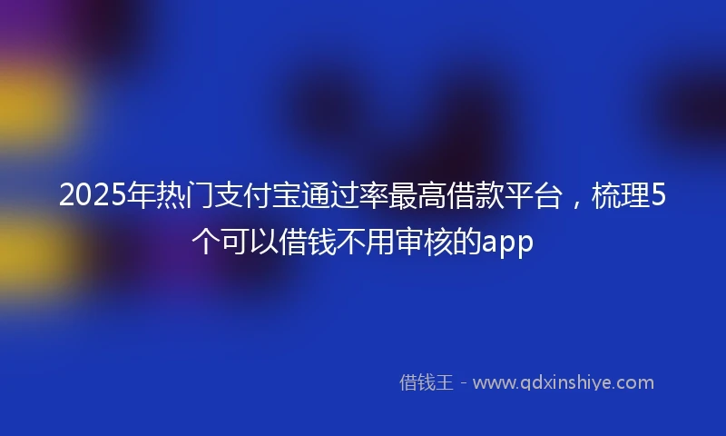 2025年热门支付宝通过率最高借款平台，梳理5个可以借钱不用审核的app