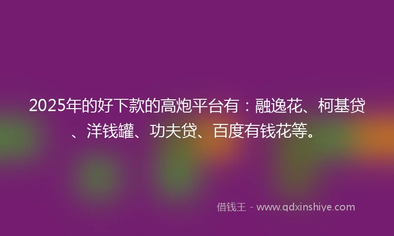 2025年的好下款的高炮平台有：融逸花、柯基贷、洋钱罐、功夫贷、百度有钱花等。