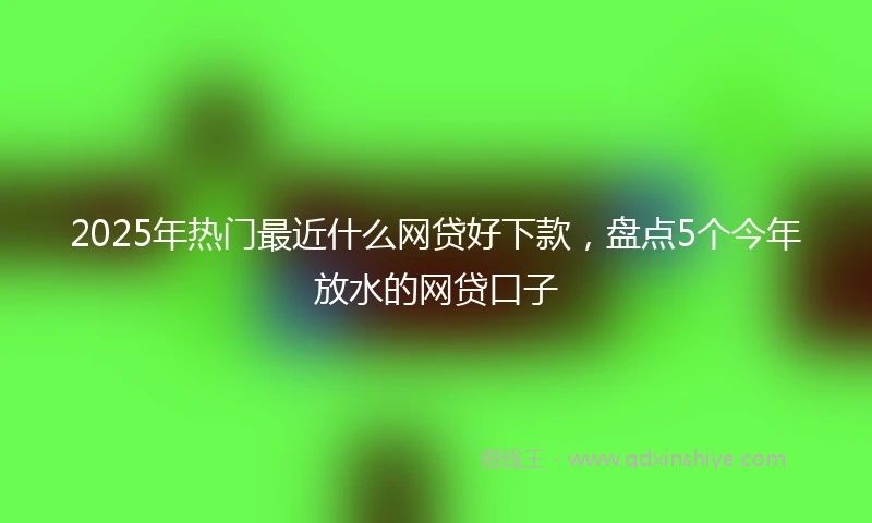 2025年热门最近什么网贷好下款，盘点5个今年放水的网贷口子