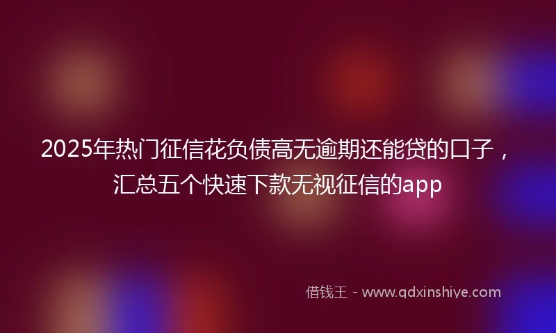 2025年热门征信花负债高无逾期还能贷的口子，汇总五个快速下款无视征信的app