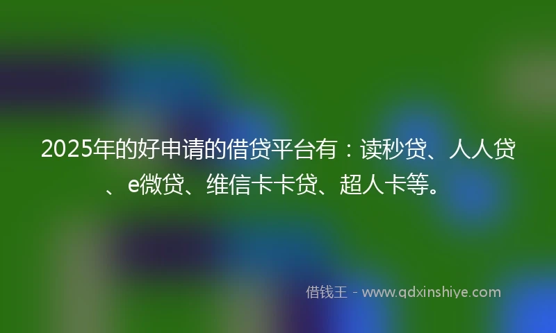 2025年的好申请的借贷平台有：读秒贷、人人贷、e微贷、维信卡卡贷、超人卡等。