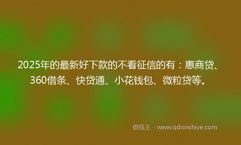 2025年的最新好下款的不看征信的有：惠商贷、360借条、快贷通、小花钱包、微粒贷等。