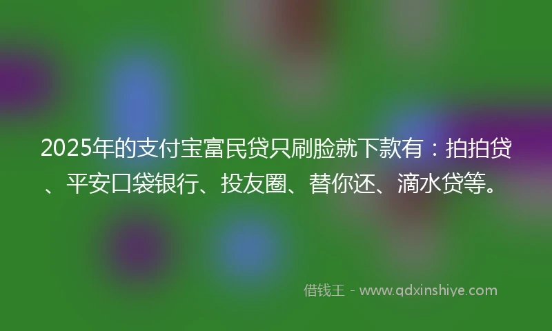 2025年的支付宝富民贷只刷脸就下款有：拍拍贷、平安口袋银行、投友圈、替你还、滴水贷等。