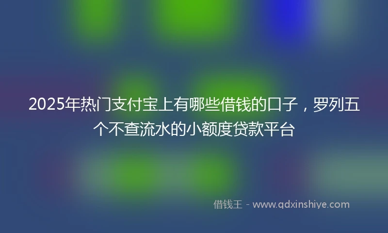 2025年热门支付宝上有哪些借钱的口子，罗列五个不查流水的小额度贷款平台