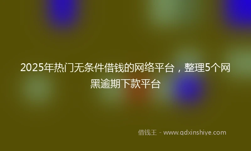 2025年热门无条件借钱的网络平台，整理5个网黑逾期下款平台