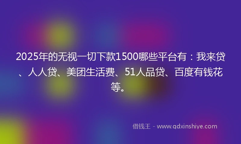 2025年的无视一切下款1500哪些平台有：我来贷、人人贷、美团生活费、51人品贷、百度有钱花等。