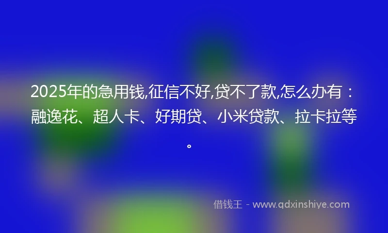 2025年的急用钱,征信不好,贷不了款,怎么办有：融逸花、超人卡、好期贷、小米贷款、拉卡拉等。