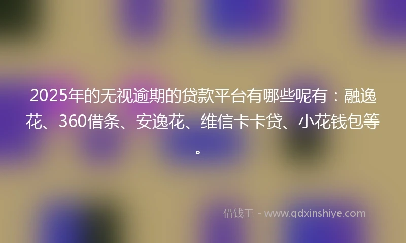 2025年的无视逾期的贷款平台有哪些呢有：融逸花、360借条、安逸花、维信卡卡贷、小花钱包等。