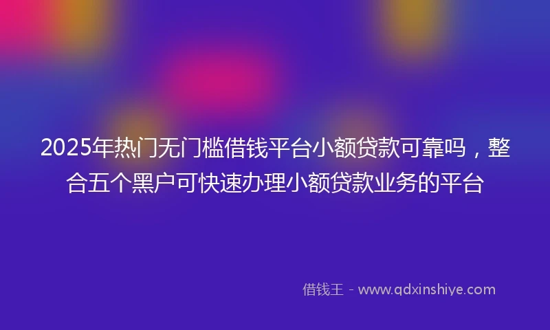 2025年热门无门槛借钱平台小额贷款可靠吗，整合五个黑户可快速办理小额贷款业务的平台