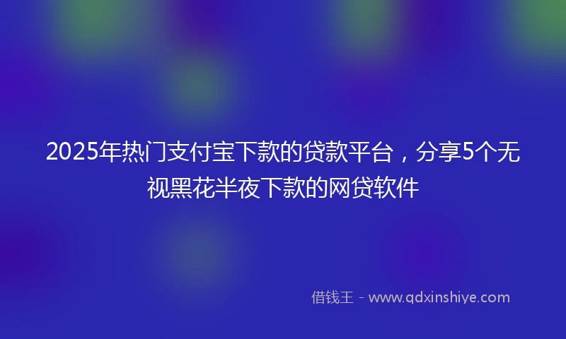 2025年热门支付宝下款的贷款平台，分享5个无视黑花半夜下款的网贷软件