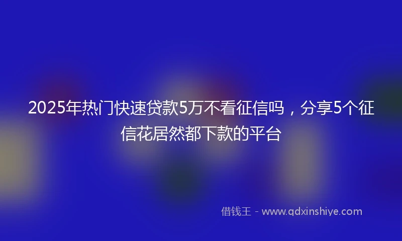 2025年热门快速贷款5万不看征信吗，分享5个征信花居然都下款的平台