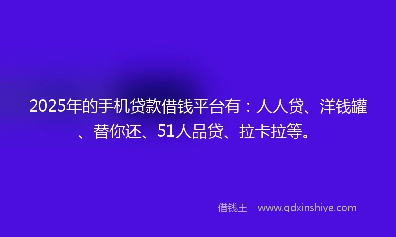 2025年的手机贷款借钱平台有：人人贷、洋钱罐、替你还、51人品贷、拉卡拉等。