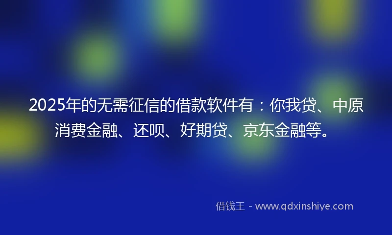 2025年的无需征信的借款软件有：你我贷、中原消费金融、还呗、好期贷、京东金融等。