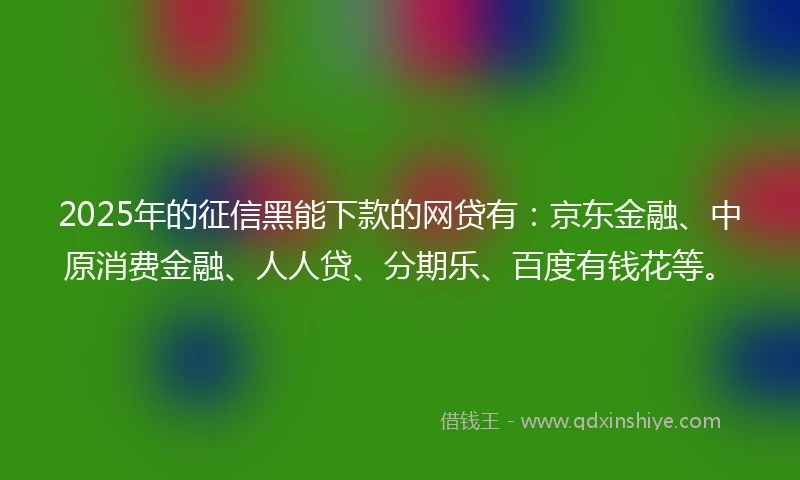 2025年的征信黑能下款的网贷有：京东金融、中原消费金融、人人贷、分期乐、百度有钱花等。