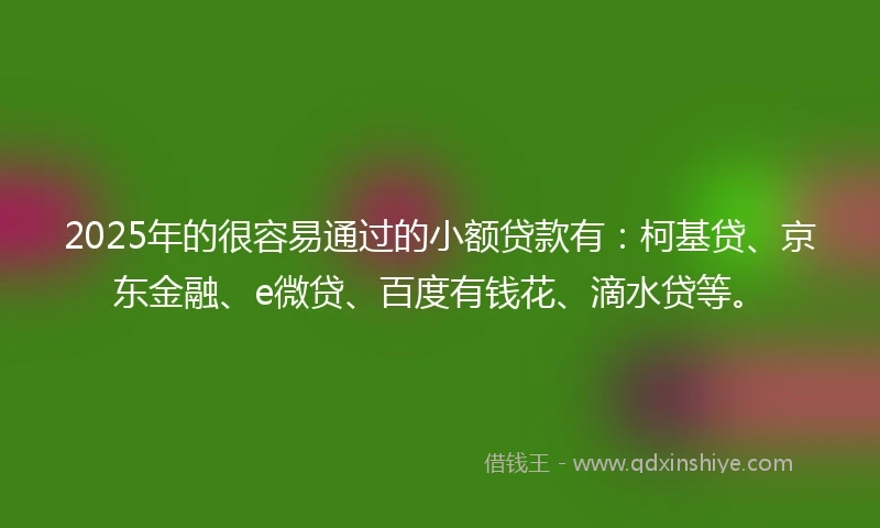 2025年的很容易通过的小额贷款有：柯基贷、京东金融、e微贷、百度有钱花、滴水贷等。