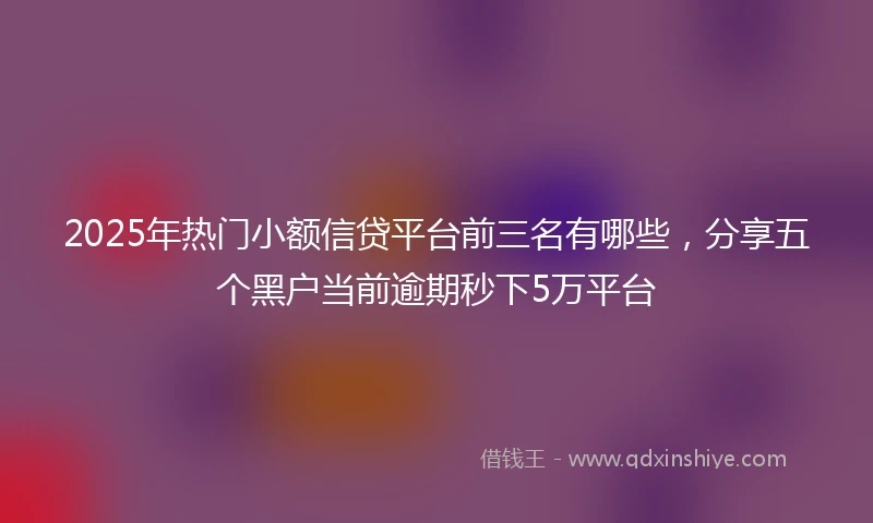2025年热门小额信贷平台前三名有哪些，分享五个黑户当前逾期秒下5万平台