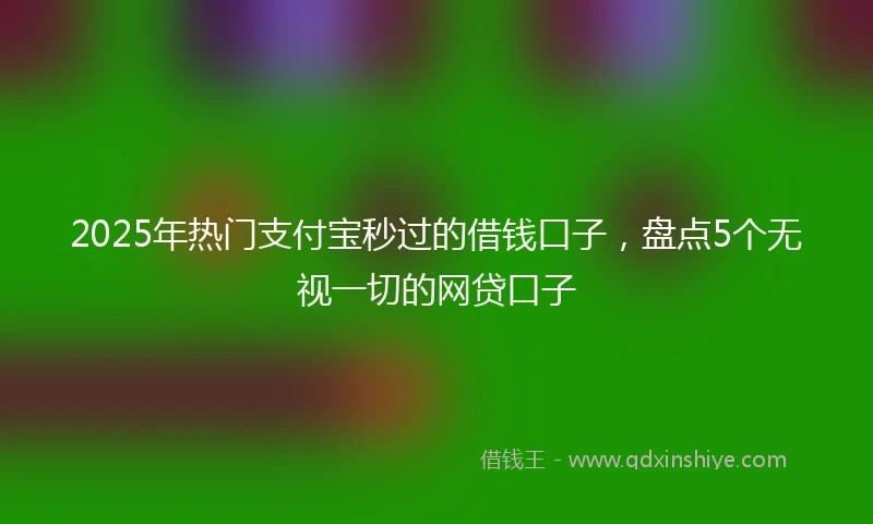 2025年热门支付宝秒过的借钱口子，盘点5个无视一切的网贷口子