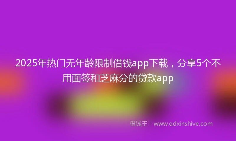2025年热门无年龄限制借钱app下载，分享5个不用面签和芝麻分的贷款app